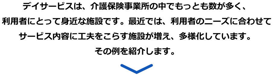 デイサービスは、介護保険事業所の中でもっとも数が多く、利用者にとって身近な施設です。最近では、利用者のニーズに合わせてサービス内容に工夫をこらす施設が増え、多様化しています。その例を紹介します。