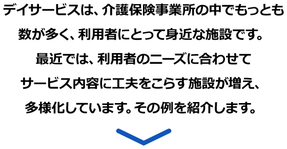 デイサービスは、介護保険事業所の中でもっとも数が多く、利用者にとって身近な施設です。最近では、利用者のニーズに合わせてサービス内容に工夫をこらす施設が増え、多様化しています。その例を紹介します。